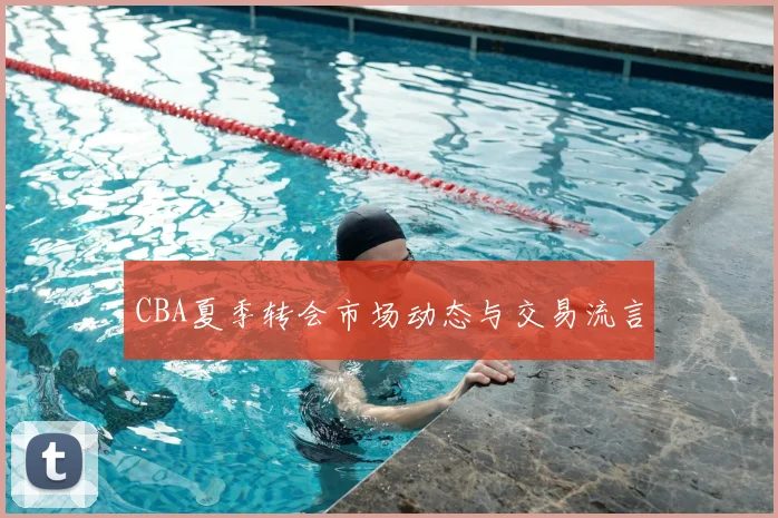 CBA夏季转会市场动态与交易流言