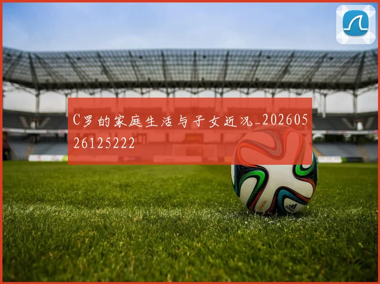 C罗的家庭生活与子女近况_20260526125222