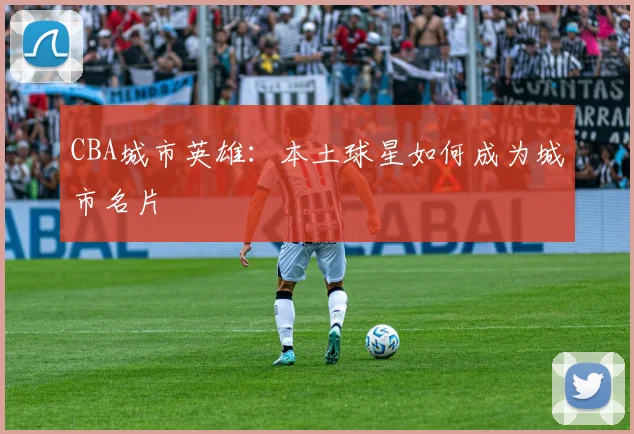 CBA城市英雄：本土球星如何成为城市名片