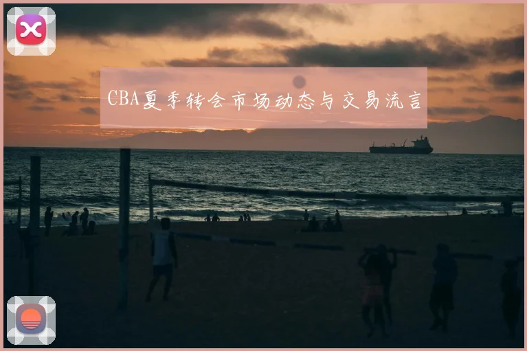 CBA夏季转会市场动态与交易流言
