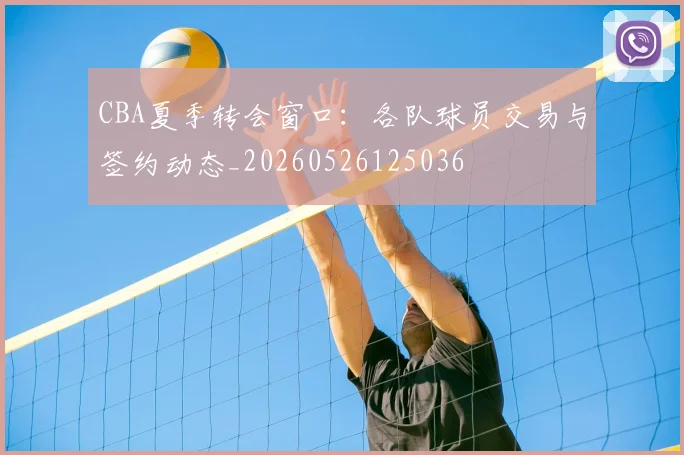 CBA夏季转会窗口：各队球员交易与签约动态_20260526125036